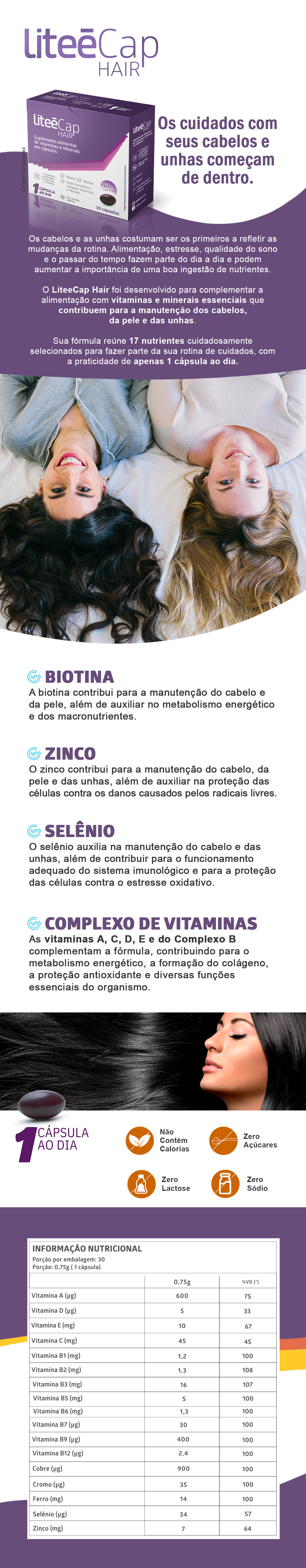 LiteeCap Hair | Suplemento para Cabelos, Pele e Unhas com Biotina, Zinco e Vitaminas: O LiteeCap Hair é um suplemento alimentar desenvolvido para complementar a alimentação com vitaminas e minerais essenciais para a manutenção dos cabelos, da pele e das unhas. Sua fórmula reúne 17 nutrientes, incluindo Biotina, Zinco, Selênio, Ferro e Vitaminas A, C, D, E e do Complexo B, cuidadosamente selecionados para fazer parte da sua rotina diária de cuidados. Com apenas 1 cápsula ao dia, o LiteeCap Hair oferece praticidade para complementar a ingestão de nutrientes importantes para o organismo.: Destaques 17 vitaminas e minerais Com Biotina, Zinco e Selênio Apenas 1 cápsula ao dia Cápsulas Softgel Zero lactose Zero sódio Zero açúcares Não contém glúten Como consumir Consumir 1 cápsula ao dia, preferencialmente antes da principal refeição ou conforme orientação de profissional habilitado. Informações do Produto Marca: Litee Produto: LiteeCap Hair Categoria: Suplemento Alimentar Apresentação: Cápsulas Softgel Quantidade: 30 cápsulas Consumo: 1 cápsula ao dia